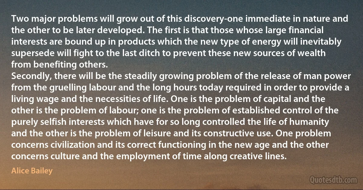 Two major problems will grow out of this discovery-one immediate in nature and the other to be later developed. The first is that those whose large financial interests are bound up in products which the new type of energy will inevitably supersede will fight to the last ditch to prevent these new sources of wealth from benefiting others.
Secondly, there will be the steadily growing problem of the release of man power from the gruelling labour and the long hours today required in order to provide a living wage and the necessities of life. One is the problem of capital and the other is the problem of labour; one is the problem of established control of the purely selfish interests which have for so long controlled the life of humanity and the other is the problem of leisure and its constructive use. One problem concerns civilization and its correct functioning in the new age and the other concerns culture and the employment of time along creative lines. (Alice Bailey)