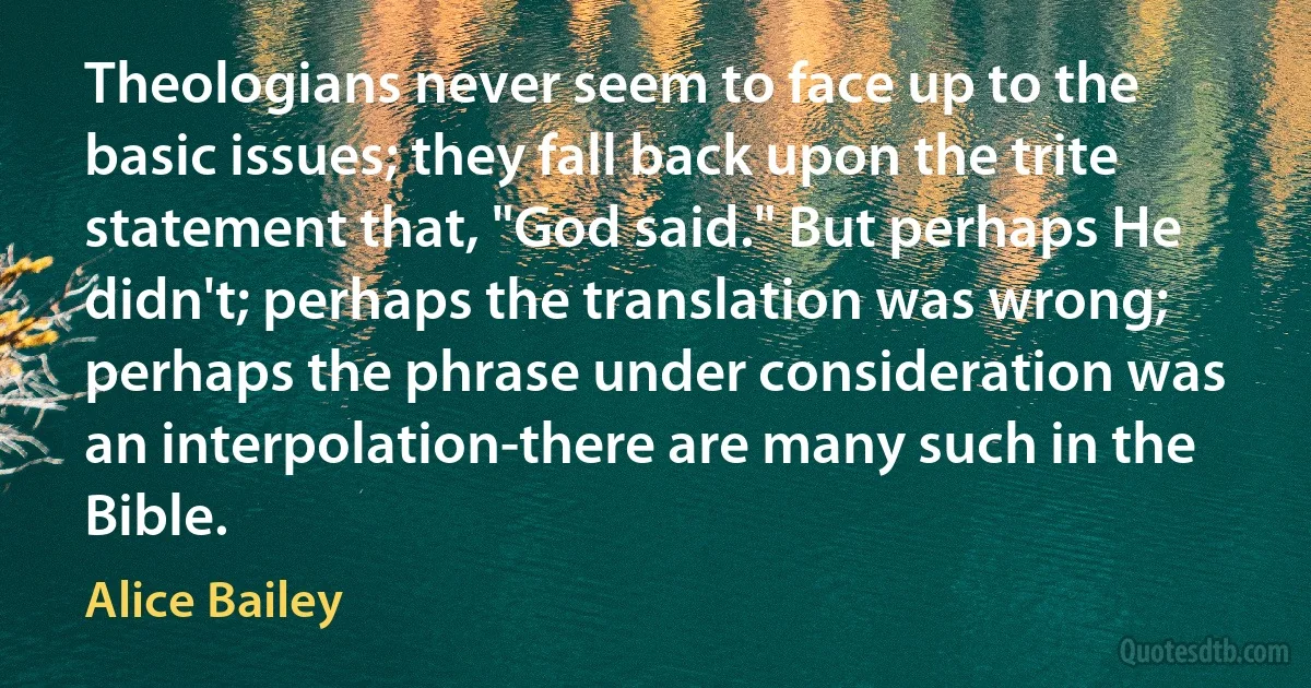 Theologians never seem to face up to the basic issues; they fall back upon the trite statement that, "God said." But perhaps He didn't; perhaps the translation was wrong; perhaps the phrase under consideration was an interpolation-there are many such in the Bible. (Alice Bailey)