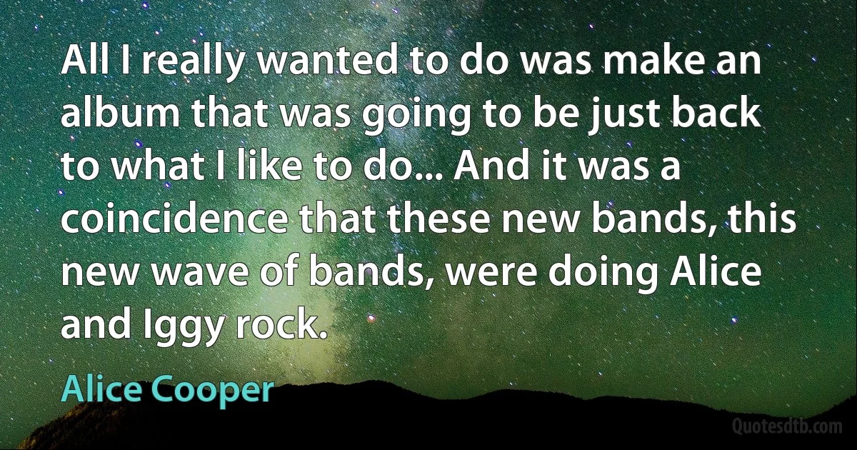 All I really wanted to do was make an album that was going to be just back to what I like to do... And it was a coincidence that these new bands, this new wave of bands, were doing Alice and Iggy rock. (Alice Cooper)