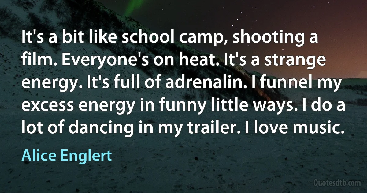 It's a bit like school camp, shooting a film. Everyone's on heat. It's a strange energy. It's full of adrenalin. I funnel my excess energy in funny little ways. I do a lot of dancing in my trailer. I love music. (Alice Englert)