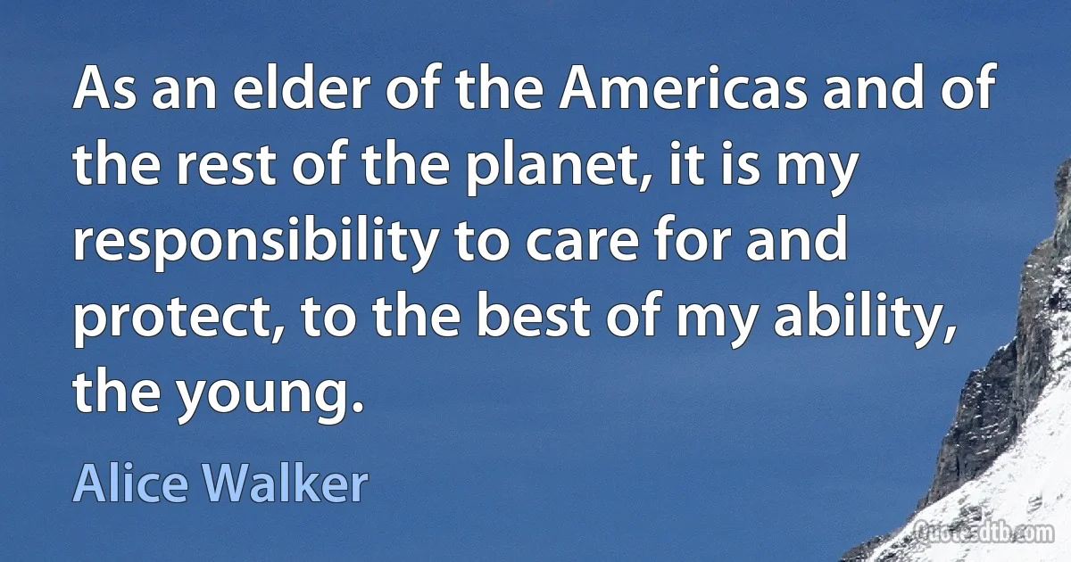 As an elder of the Americas and of the rest of the planet, it is my responsibility to care for and protect, to the best of my ability, the young. (Alice Walker)