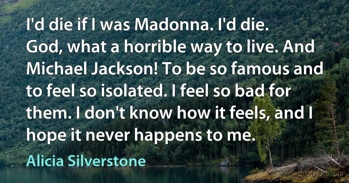 I'd die if I was Madonna. I'd die. God, what a horrible way to live. And Michael Jackson! To be so famous and to feel so isolated. I feel so bad for them. I don't know how it feels, and I hope it never happens to me. (Alicia Silverstone)