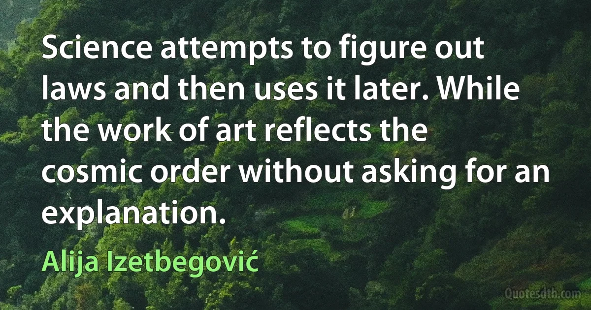 Science attempts to figure out laws and then uses it later. While the work of art reflects the cosmic order without asking for an explanation. (Alija Izetbegović)