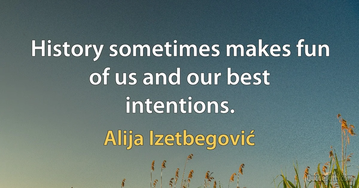 History sometimes makes fun of us and our best intentions. (Alija Izetbegović)