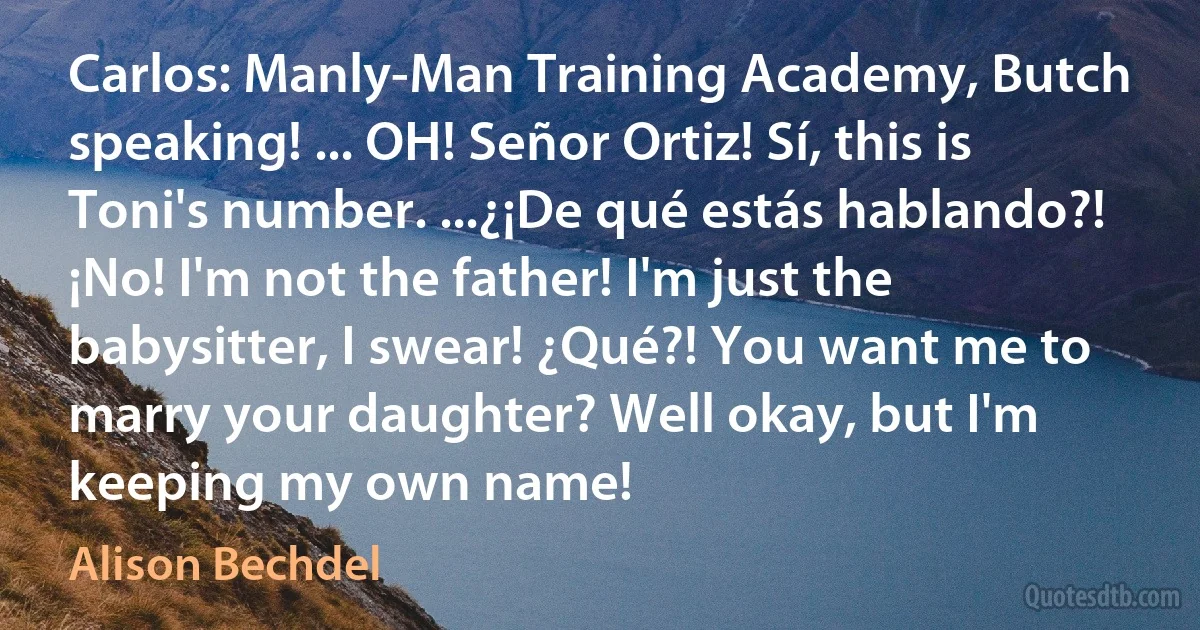 Carlos: Manly-Man Training Academy, Butch speaking! ... OH! Señor Ortiz! Sí, this is Toni's number. ...¿¡De qué estás hablando?! ¡No! I'm not the father! I'm just the babysitter, I swear! ¿Qué?! You want me to marry your daughter? Well okay, but I'm keeping my own name! (Alison Bechdel)