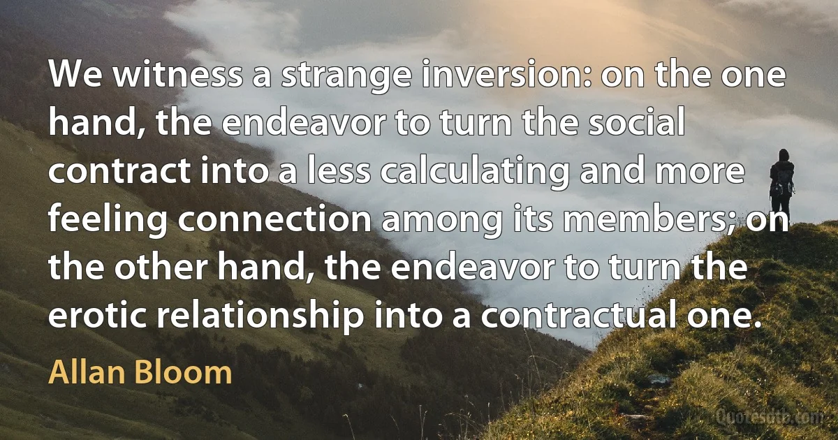 We witness a strange inversion: on the one hand, the endeavor to turn the social contract into a less calculating and more feeling connection among its members; on the other hand, the endeavor to turn the erotic relationship into a contractual one. (Allan Bloom)