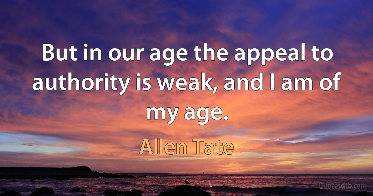 But in our age the appeal to authority is weak, and I am of my age. (Allen Tate)