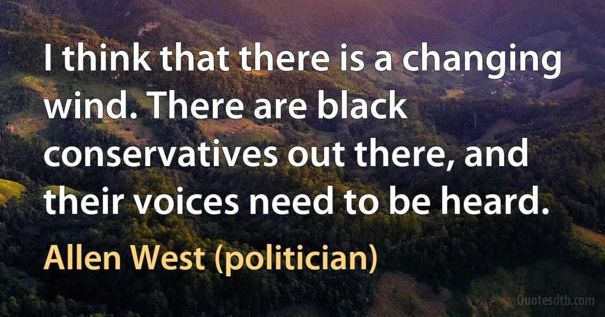 I think that there is a changing wind. There are black conservatives out there, and their voices need to be heard. (Allen West (politician))