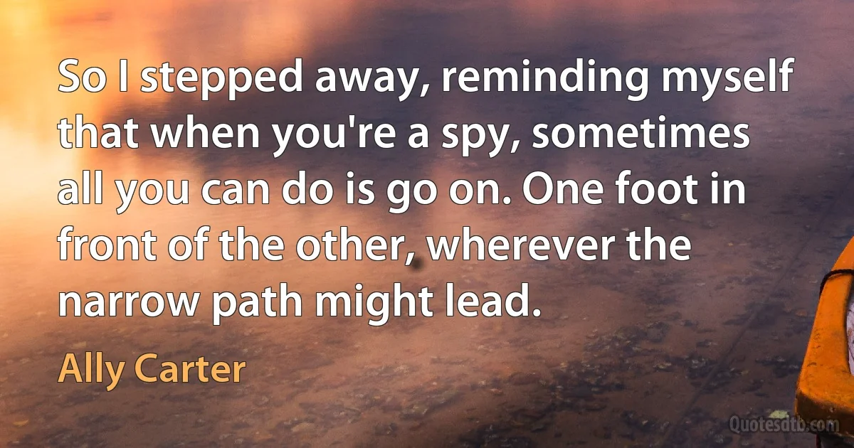 So I stepped away, reminding myself that when you're a spy, sometimes all you can do is go on. One foot in front of the other, wherever the narrow path might lead. (Ally Carter)