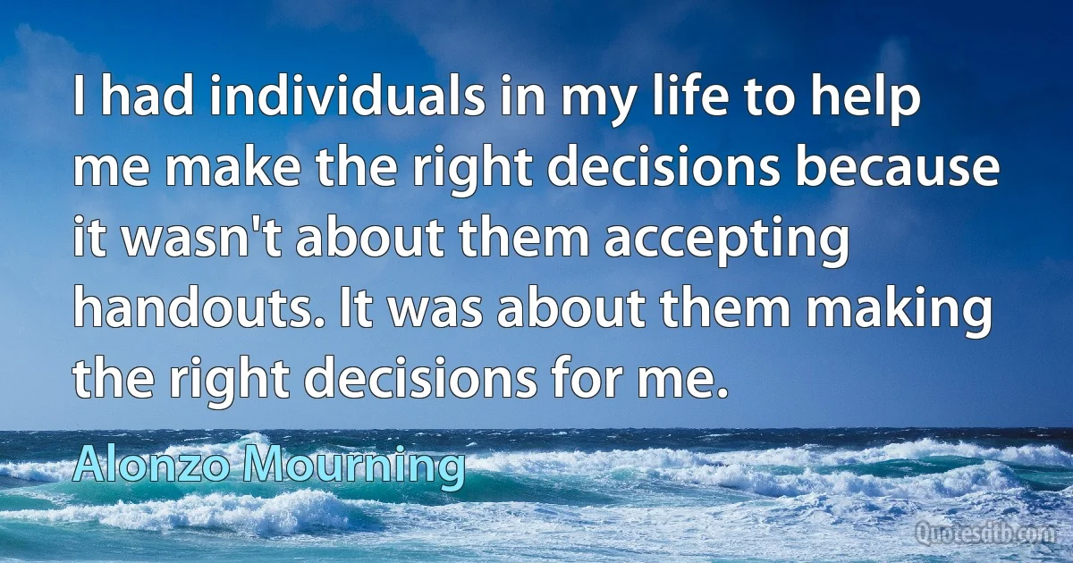 I had individuals in my life to help me make the right decisions because it wasn't about them accepting handouts. It was about them making the right decisions for me. (Alonzo Mourning)