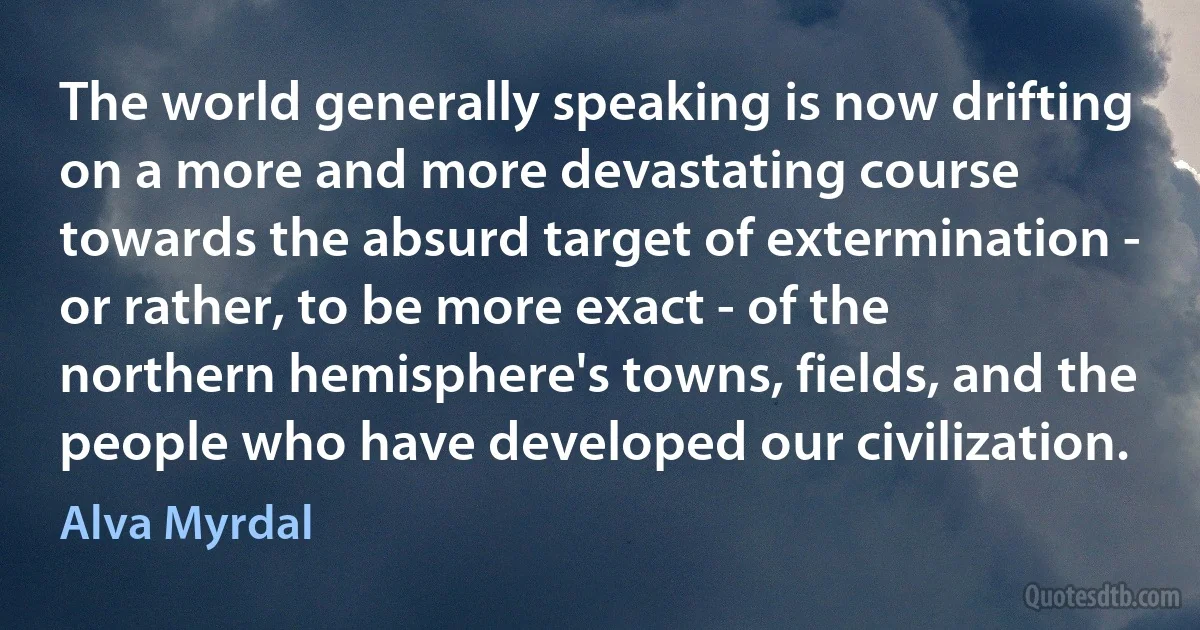 The world generally speaking is now drifting on a more and more devastating course towards the absurd target of extermination - or rather, to be more exact - of the northern hemisphere's towns, fields, and the people who have developed our civilization. (Alva Myrdal)