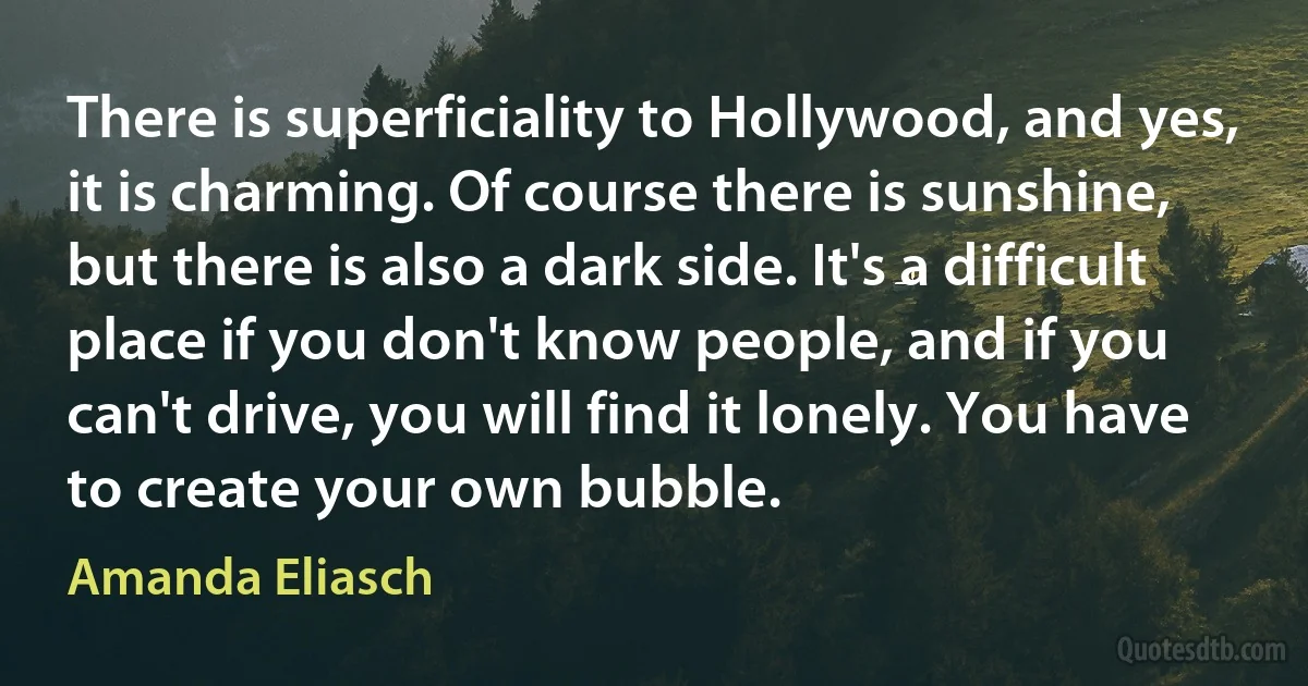 There is superficiality to Hollywood, and yes, it is charming. Of course there is sunshine, but there is also a dark side. It's a difficult place if you don't know people, and if you can't drive, you will find it lonely. You have to create your own bubble. (Amanda Eliasch)