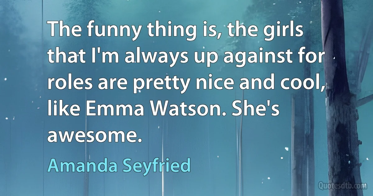 The funny thing is, the girls that I'm always up against for roles are pretty nice and cool, like Emma Watson. She's awesome. (Amanda Seyfried)