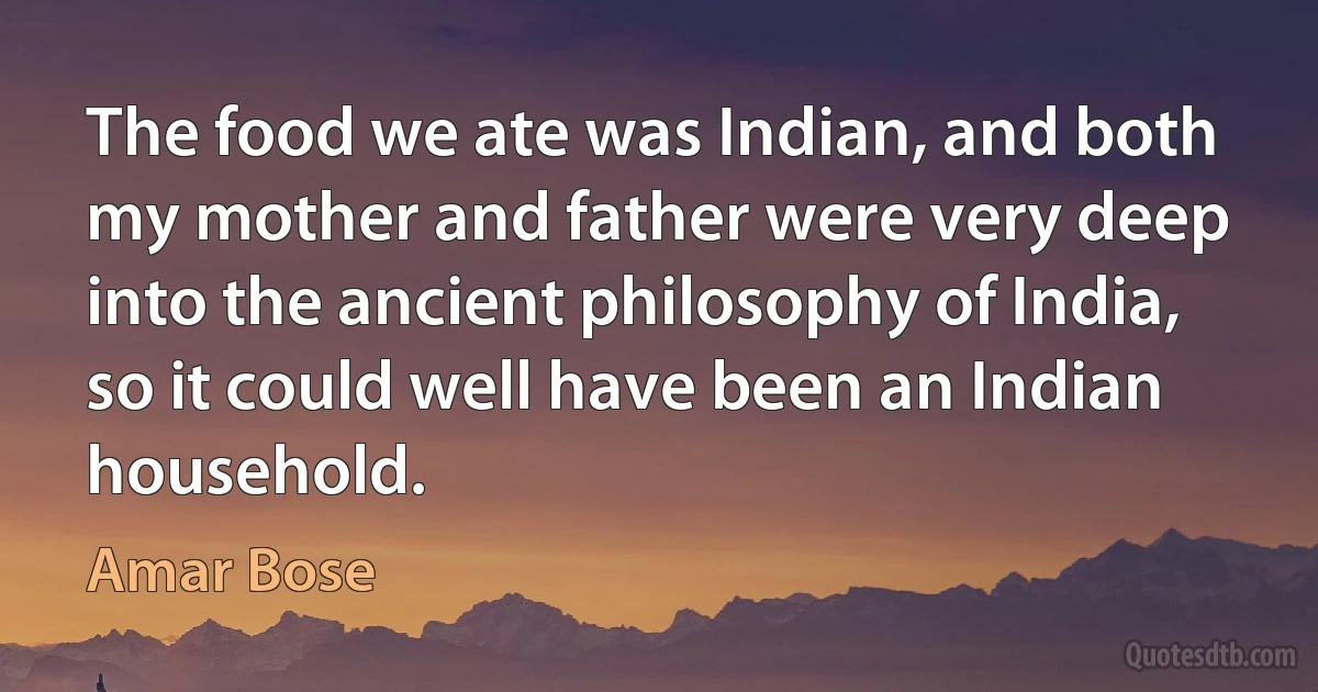 The food we ate was Indian, and both my mother and father were very deep into the ancient philosophy of India, so it could well have been an Indian household. (Amar Bose)