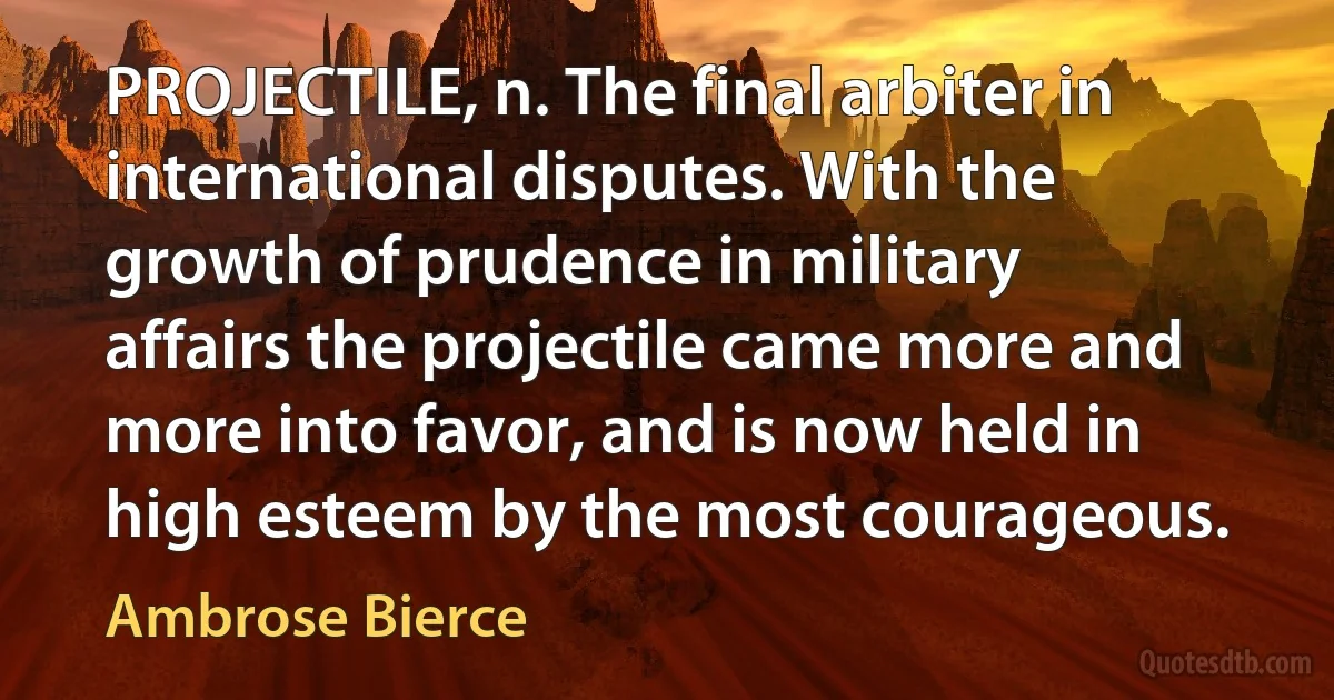 PROJECTILE, n. The final arbiter in international disputes. With the growth of prudence in military affairs the projectile came more and more into favor, and is now held in high esteem by the most courageous. (Ambrose Bierce)