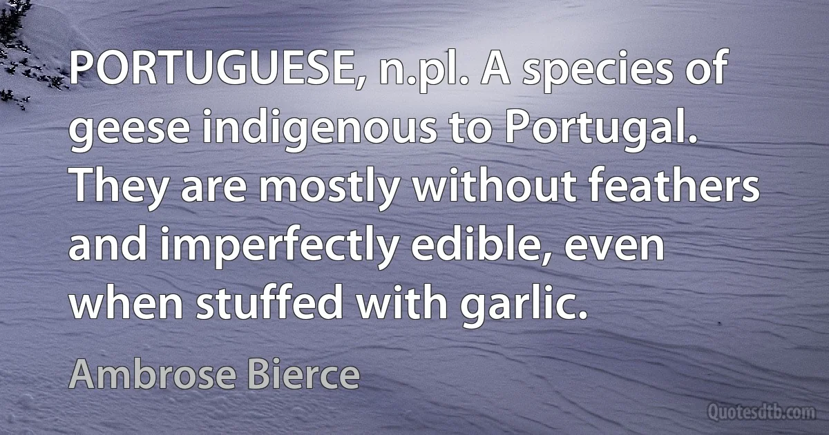 PORTUGUESE, n.pl. A species of geese indigenous to Portugal. They are mostly without feathers and imperfectly edible, even when stuffed with garlic. (Ambrose Bierce)