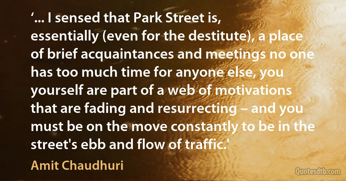 ‘... I sensed that Park Street is, essentially (even for the destitute), a place of brief acquaintances and meetings no one has too much time for anyone else, you yourself are part of a web of motivations that are fading and resurrecting – and you must be on the move constantly to be in the street's ebb and flow of traffic.' (Amit Chaudhuri)