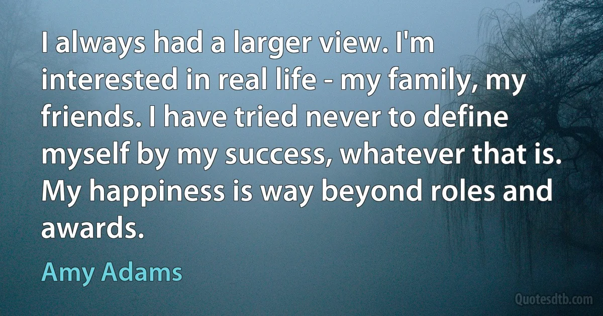 I always had a larger view. I'm interested in real life - my family, my friends. I have tried never to define myself by my success, whatever that is. My happiness is way beyond roles and awards. (Amy Adams)