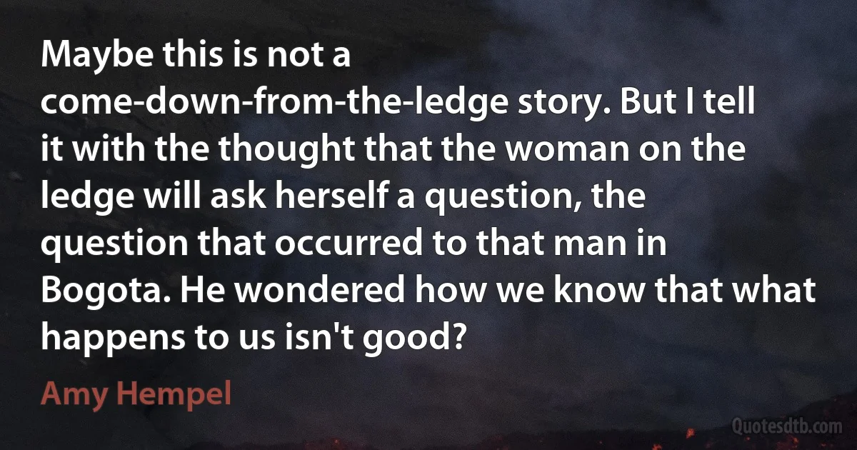 Maybe this is not a come-down-from-the-ledge story. But I tell it with the thought that the woman on the ledge will ask herself a question, the question that occurred to that man in Bogota. He wondered how we know that what happens to us isn't good? (Amy Hempel)