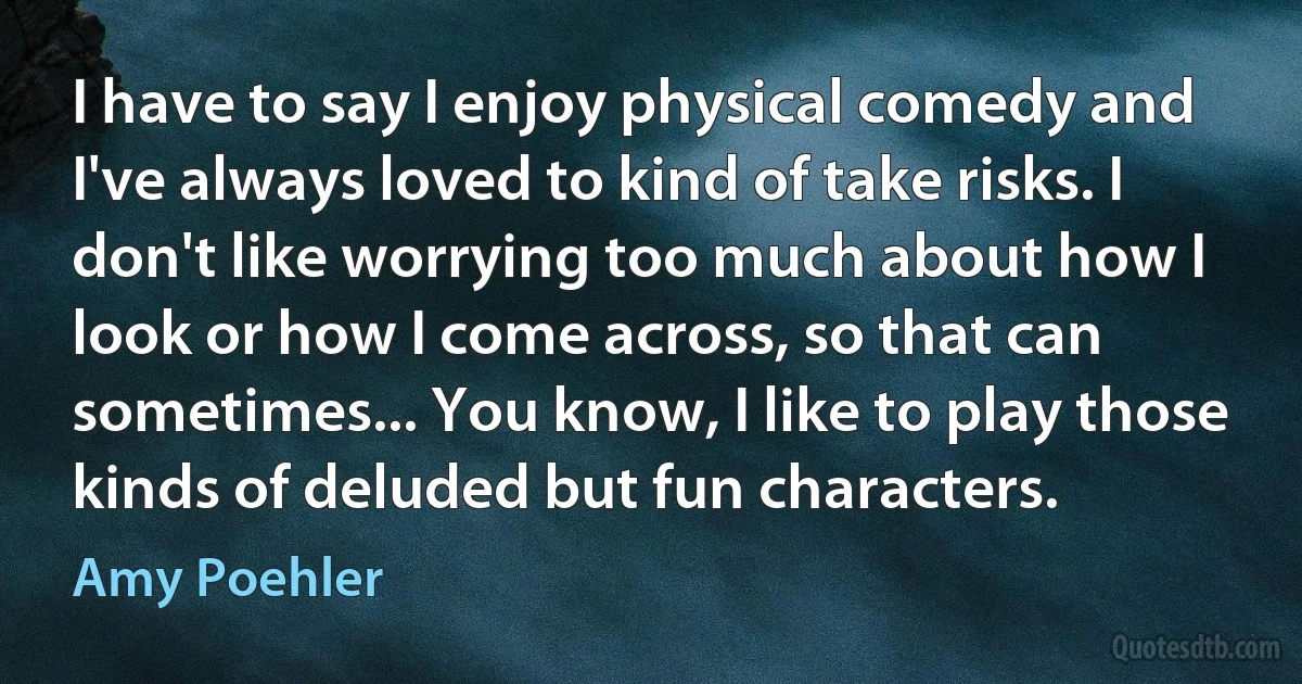 I have to say I enjoy physical comedy and I've always loved to kind of take risks. I don't like worrying too much about how I look or how I come across, so that can sometimes... You know, I like to play those kinds of deluded but fun characters. (Amy Poehler)