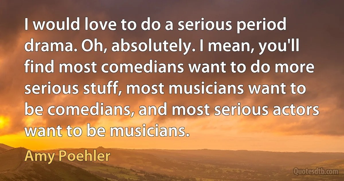 I would love to do a serious period drama. Oh, absolutely. I mean, you'll find most comedians want to do more serious stuff, most musicians want to be comedians, and most serious actors want to be musicians. (Amy Poehler)