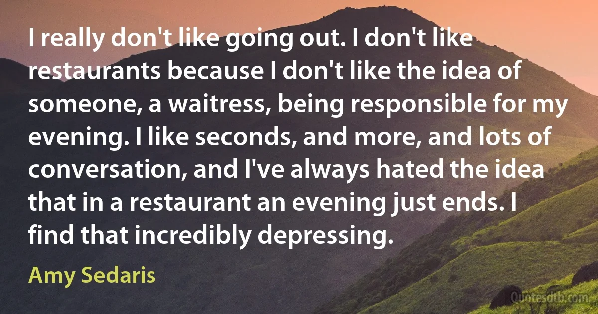 I really don't like going out. I don't like restaurants because I don't like the idea of someone, a waitress, being responsible for my evening. I like seconds, and more, and lots of conversation, and I've always hated the idea that in a restaurant an evening just ends. I find that incredibly depressing. (Amy Sedaris)