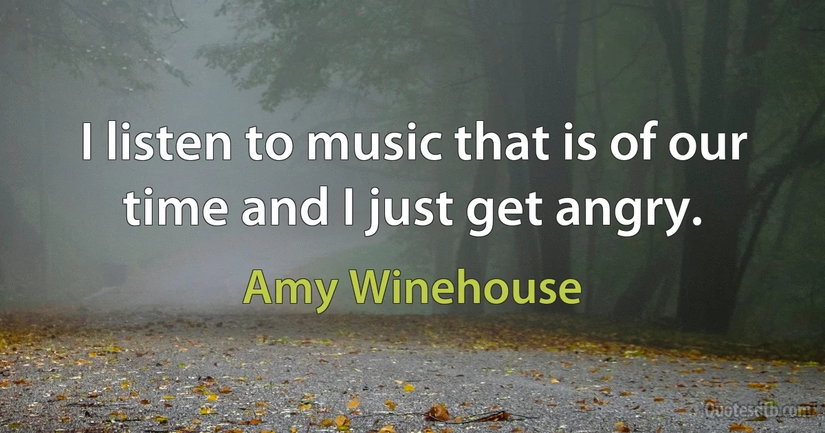 I listen to music that is of our time and I just get angry. (Amy Winehouse)