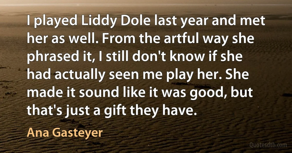 I played Liddy Dole last year and met her as well. From the artful way she phrased it, I still don't know if she had actually seen me play her. She made it sound like it was good, but that's just a gift they have. (Ana Gasteyer)