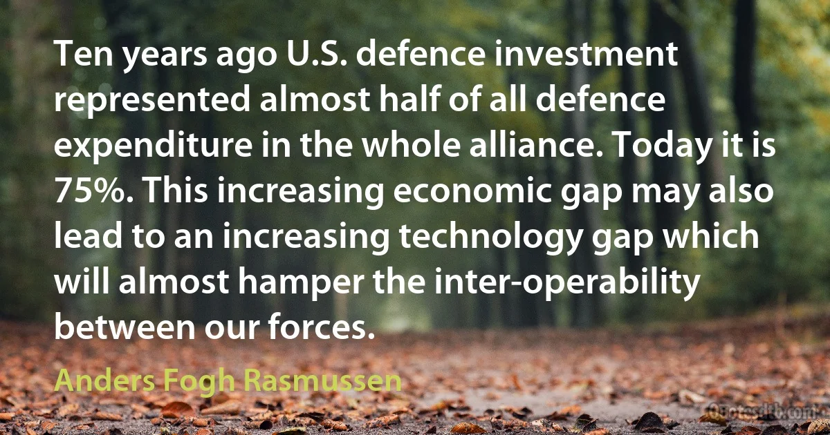 Ten years ago U.S. defence investment represented almost half of all defence expenditure in the whole alliance. Today it is 75%. This increasing economic gap may also lead to an increasing technology gap which will almost hamper the inter-operability between our forces. (Anders Fogh Rasmussen)