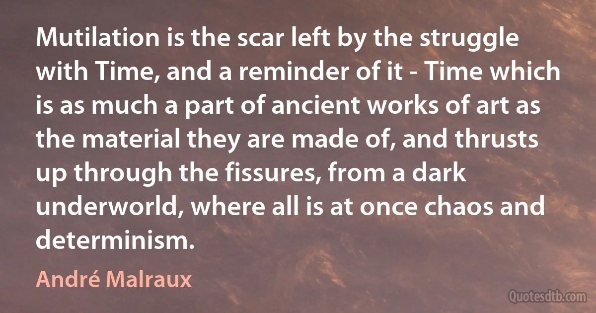 Mutilation is the scar left by the struggle with Time, and a reminder of it - Time which is as much a part of ancient works of art as the material they are made of, and thrusts up through the fissures, from a dark underworld, where all is at once chaos and determinism. (André Malraux)