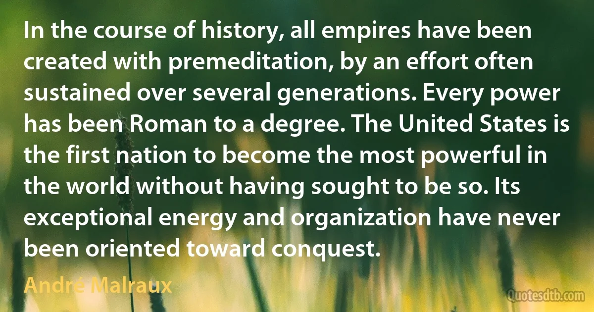 In the course of history, all empires have been created with premeditation, by an effort often sustained over several generations. Every power has been Roman to a degree. The United States is the first nation to become the most powerful in the world without having sought to be so. Its exceptional energy and organization have never been oriented toward conquest. (André Malraux)