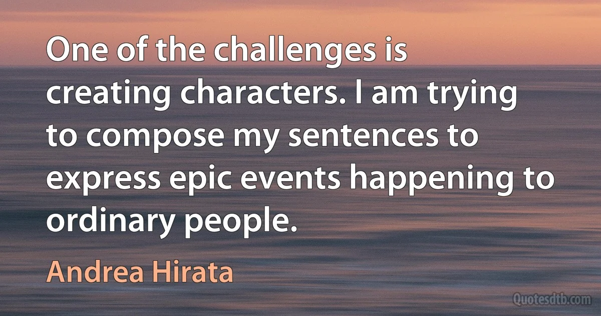 One of the challenges is creating characters. I am trying to compose my sentences to express epic events happening to ordinary people. (Andrea Hirata)