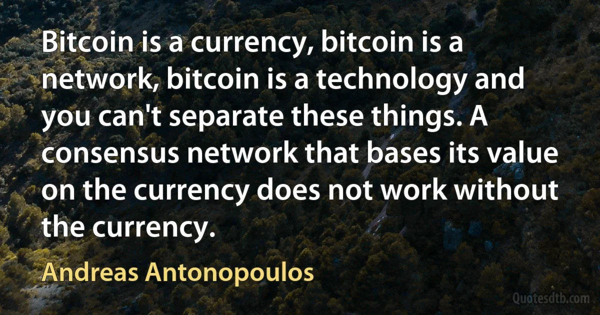 Bitcoin is a currency, bitcoin is a network, bitcoin is a technology and you can't separate these things. A consensus network that bases its value on the currency does not work without the currency. (Andreas Antonopoulos)