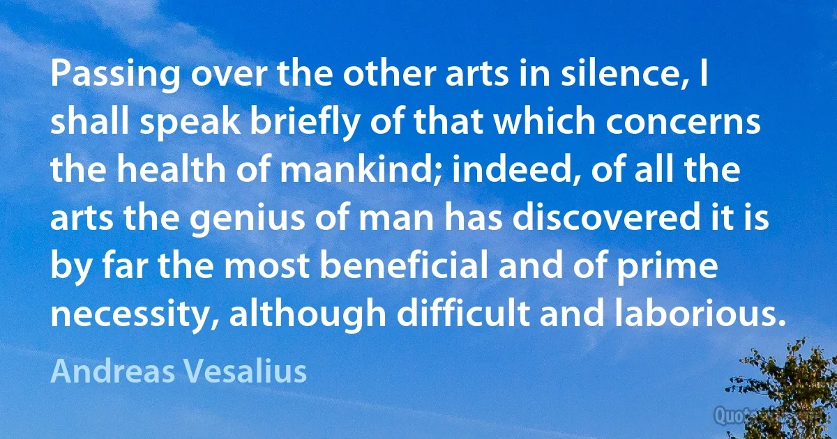 Passing over the other arts in silence, I shall speak briefly of that which concerns the health of mankind; indeed, of all the arts the genius of man has discovered it is by far the most beneficial and of prime necessity, although difficult and laborious. (Andreas Vesalius)