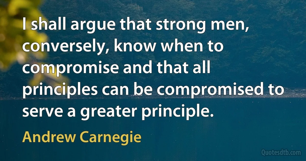 I shall argue that strong men, conversely, know when to compromise and that all principles can be compromised to serve a greater principle. (Andrew Carnegie)