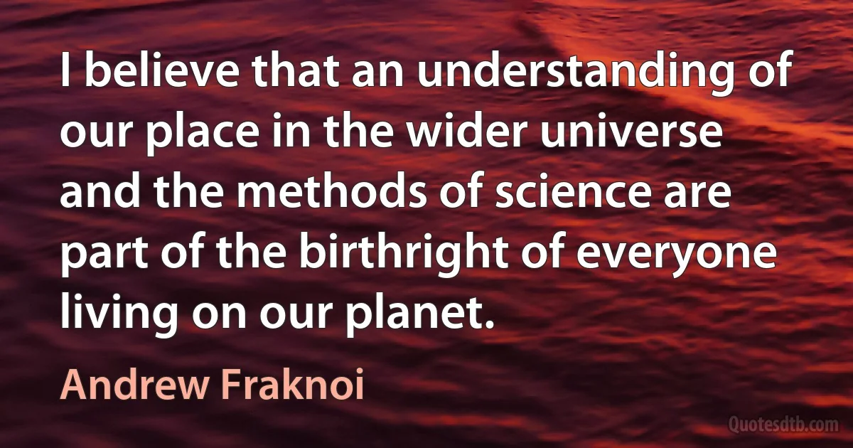 I believe that an understanding of our place in the wider universe and the methods of science are part of the birthright of everyone living on our planet. (Andrew Fraknoi)