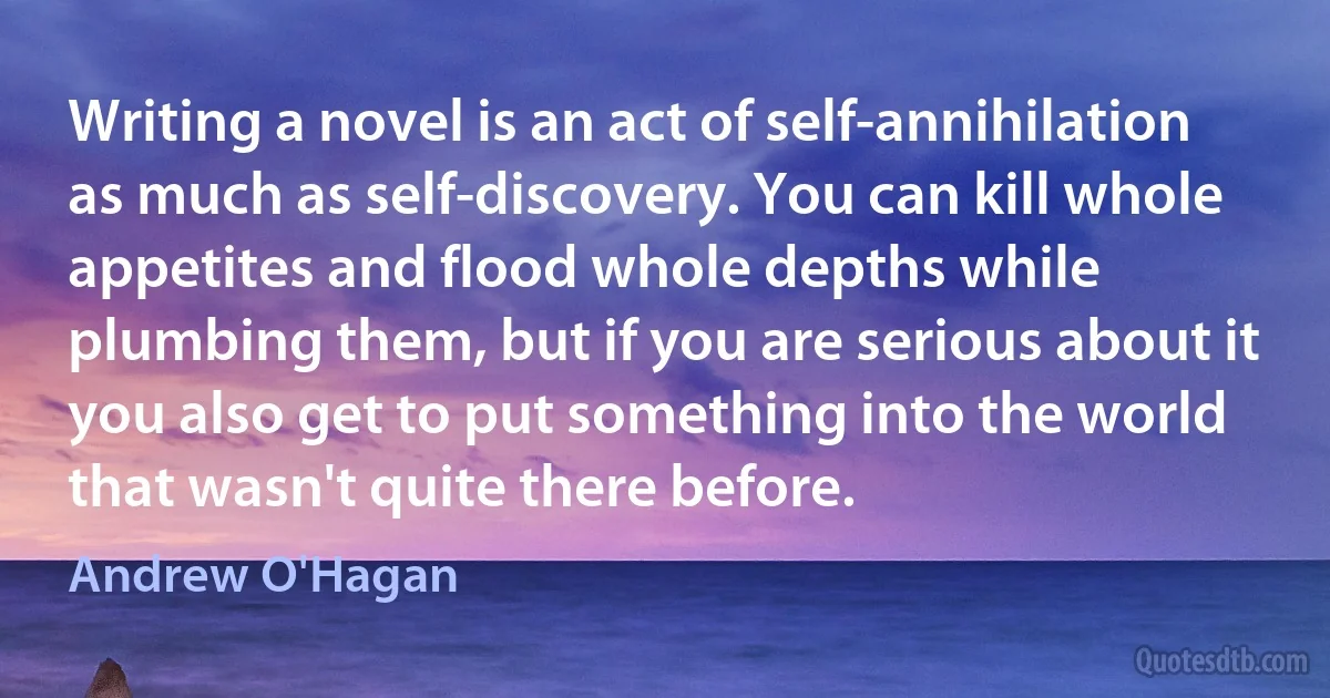 Writing a novel is an act of self-annihilation as much as self-discovery. You can kill whole appetites and flood whole depths while plumbing them, but if you are serious about it you also get to put something into the world that wasn't quite there before. (Andrew O'Hagan)