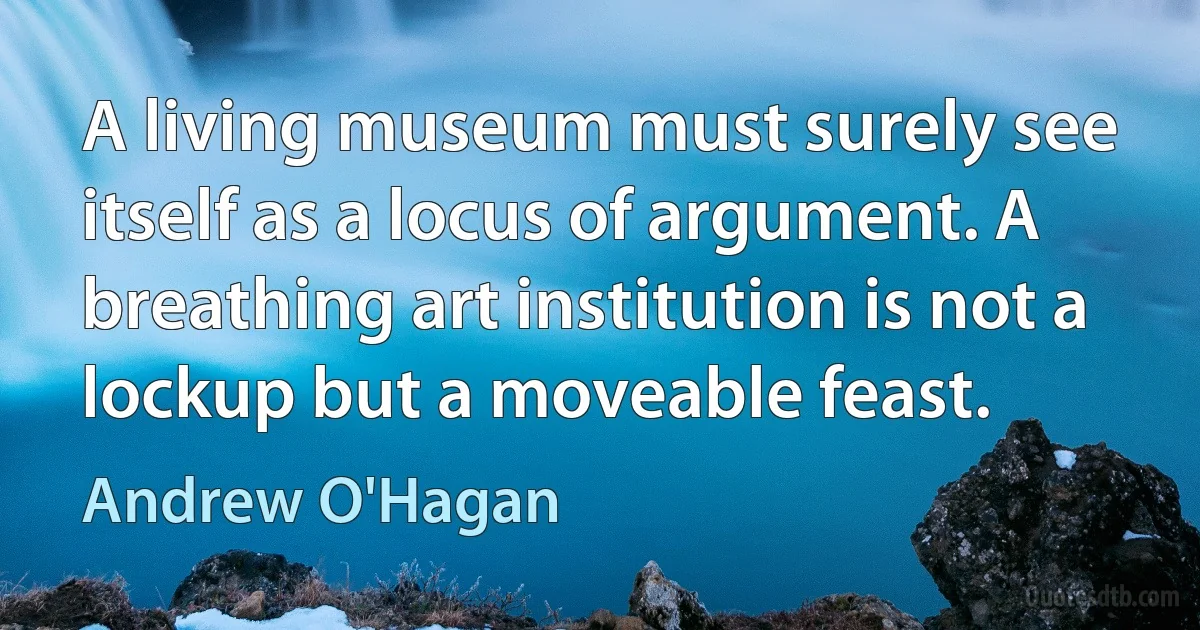 A living museum must surely see itself as a locus of argument. A breathing art institution is not a lockup but a moveable feast. (Andrew O'Hagan)