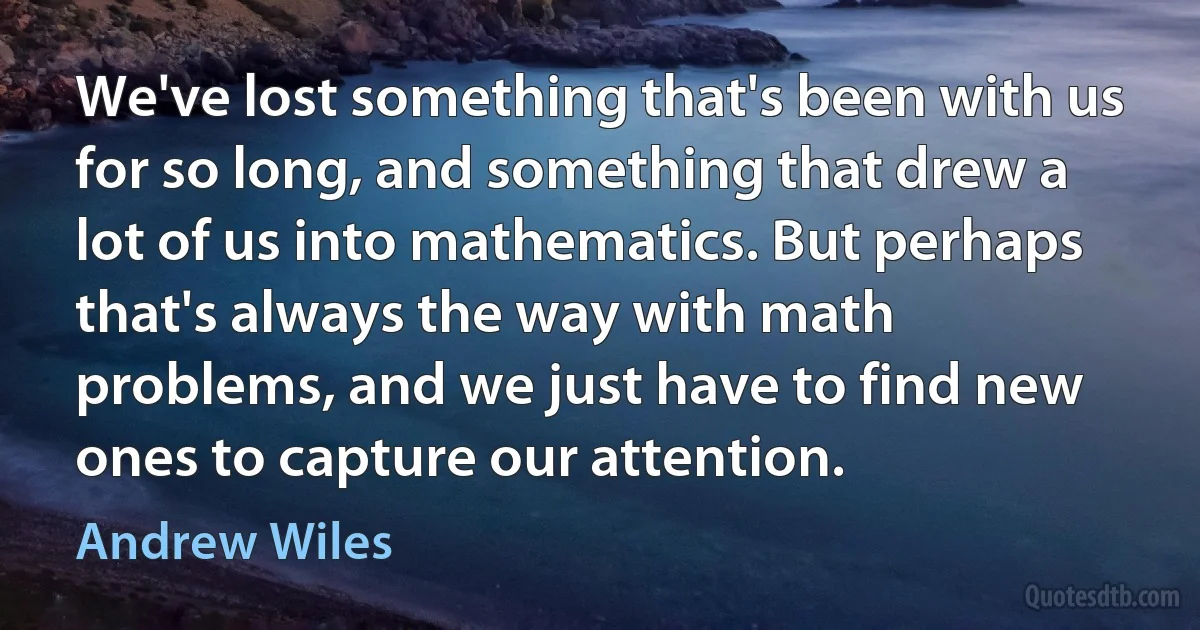 We've lost something that's been with us for so long, and something that drew a lot of us into mathematics. But perhaps that's always the way with math problems, and we just have to find new ones to capture our attention. (Andrew Wiles)