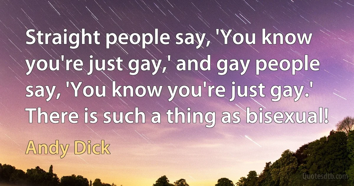 Straight people say, 'You know you're just gay,' and gay people say, 'You know you're just gay.' There is such a thing as bisexual! (Andy Dick)