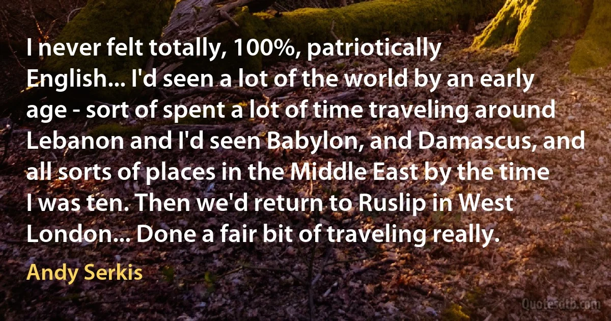 I never felt totally, 100%, patriotically English... I'd seen a lot of the world by an early age - sort of spent a lot of time traveling around Lebanon and I'd seen Babylon, and Damascus, and all sorts of places in the Middle East by the time I was ten. Then we'd return to Ruslip in West London... Done a fair bit of traveling really. (Andy Serkis)