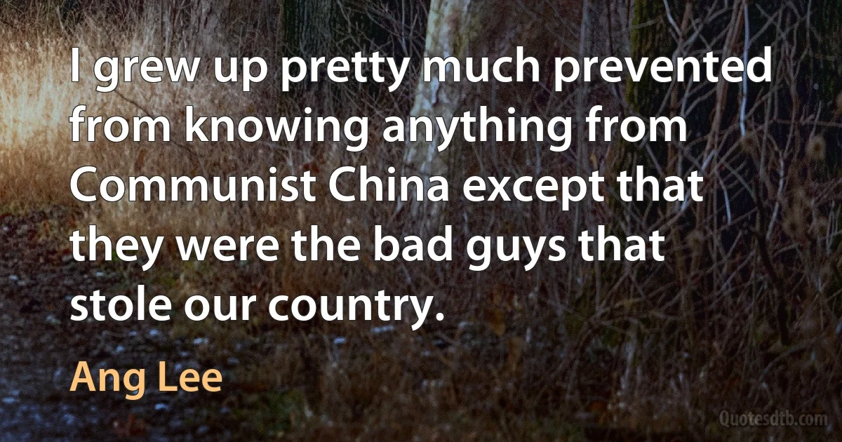 I grew up pretty much prevented from knowing anything from Communist China except that they were the bad guys that stole our country. (Ang Lee)