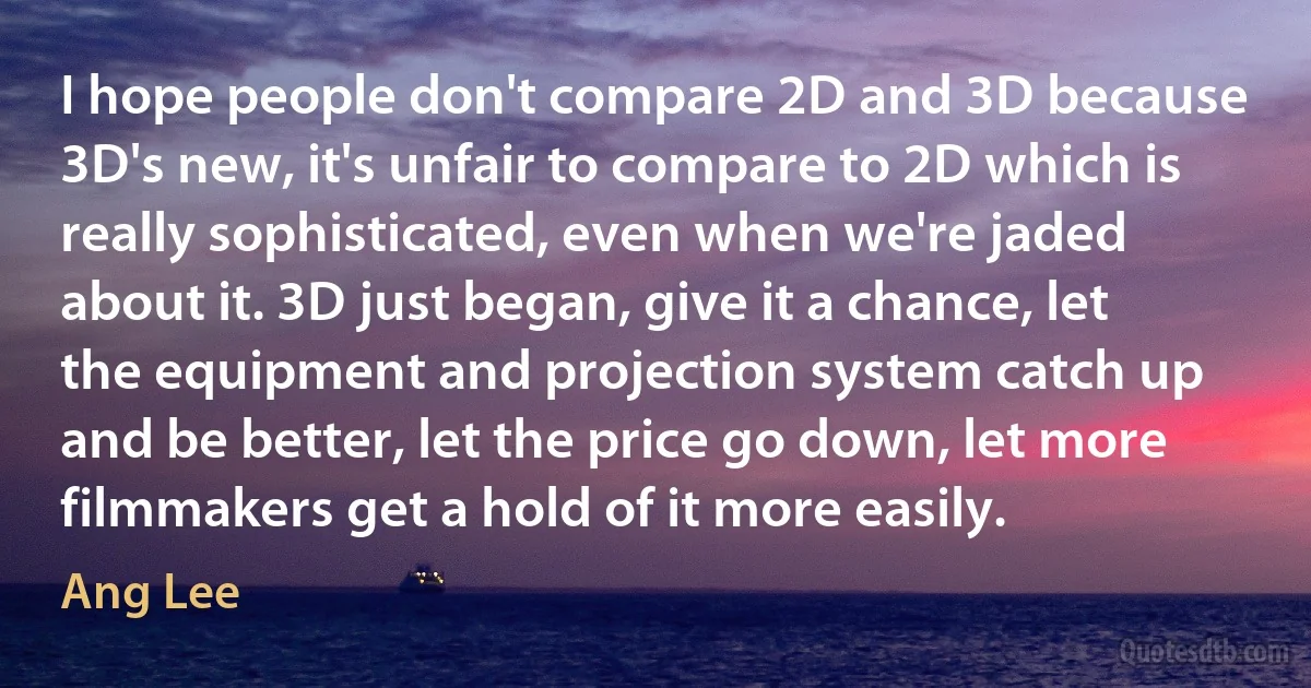 I hope people don't compare 2D and 3D because 3D's new, it's unfair to compare to 2D which is really sophisticated, even when we're jaded about it. 3D just began, give it a chance, let the equipment and projection system catch up and be better, let the price go down, let more filmmakers get a hold of it more easily. (Ang Lee)