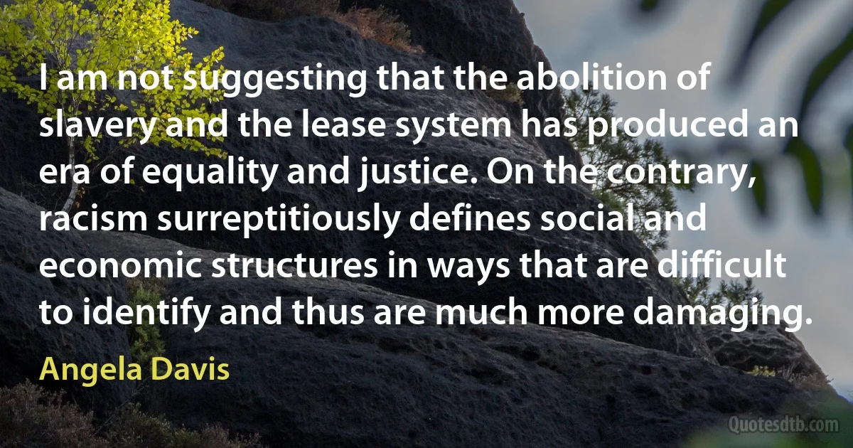 I am not suggesting that the abolition of slavery and the lease system has produced an era of equality and justice. On the contrary, racism surreptitiously defines social and economic structures in ways that are difficult to identify and thus are much more damaging. (Angela Davis)