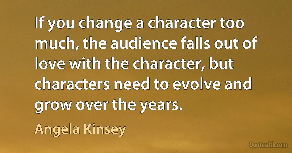 If you change a character too much, the audience falls out of love with the character, but characters need to evolve and grow over the years. (Angela Kinsey)