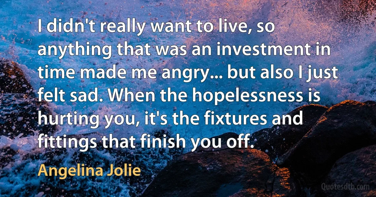 I didn't really want to live, so anything that was an investment in time made me angry... but also I just felt sad. When the hopelessness is hurting you, it's the fixtures and fittings that finish you off. (Angelina Jolie)