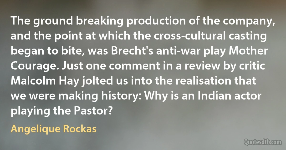 The ground breaking production of the company, and the point at which the cross-cultural casting began to bite, was Brecht's anti-war play Mother Courage. Just one comment in a review by critic Malcolm Hay jolted us into the realisation that we were making history: Why is an Indian actor playing the Pastor? (Angelique Rockas)