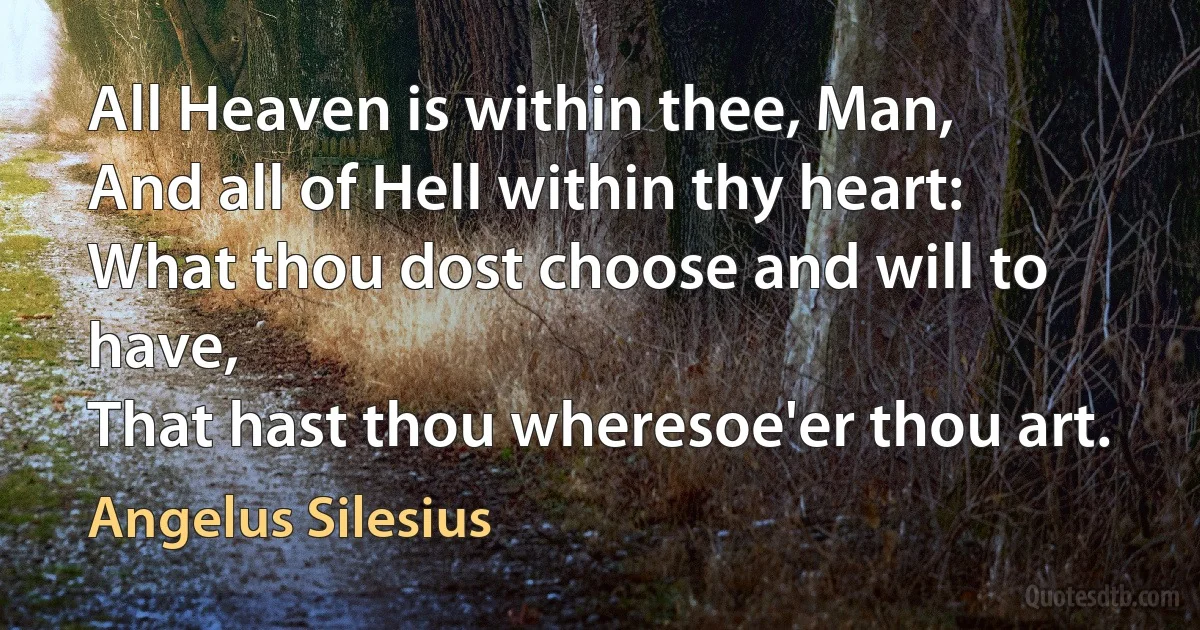 All Heaven is within thee, Man,
And all of Hell within thy heart:
What thou dost choose and will to have,
That hast thou wheresoe'er thou art. (Angelus Silesius)