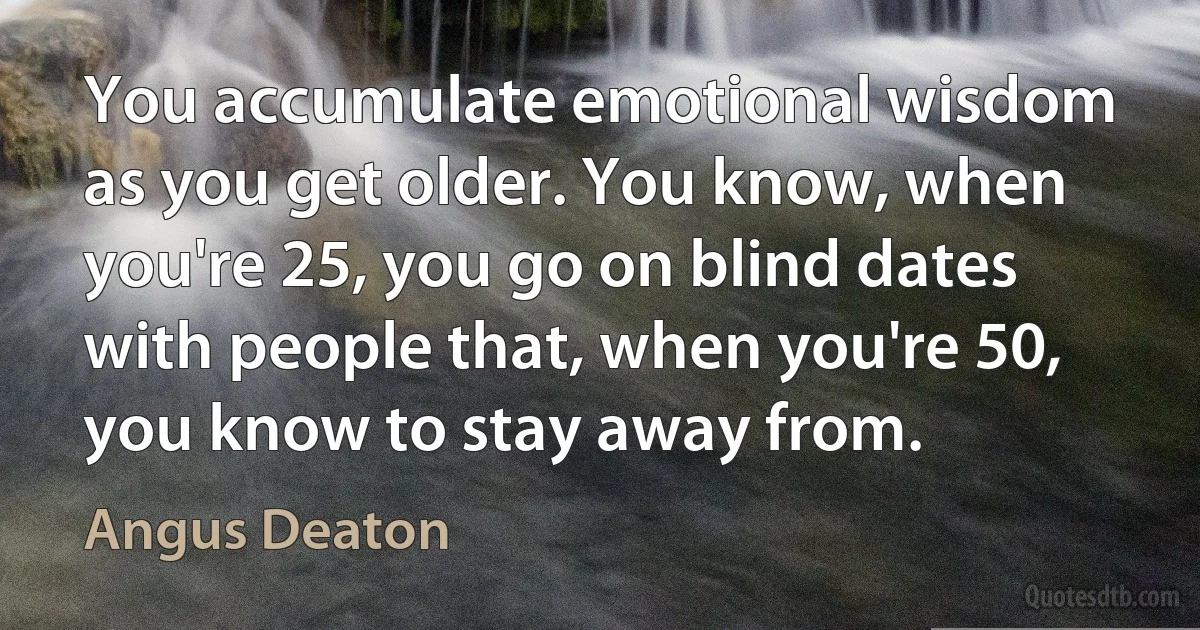 You accumulate emotional wisdom as you get older. You know, when you're 25, you go on blind dates with people that, when you're 50, you know to stay away from. (Angus Deaton)