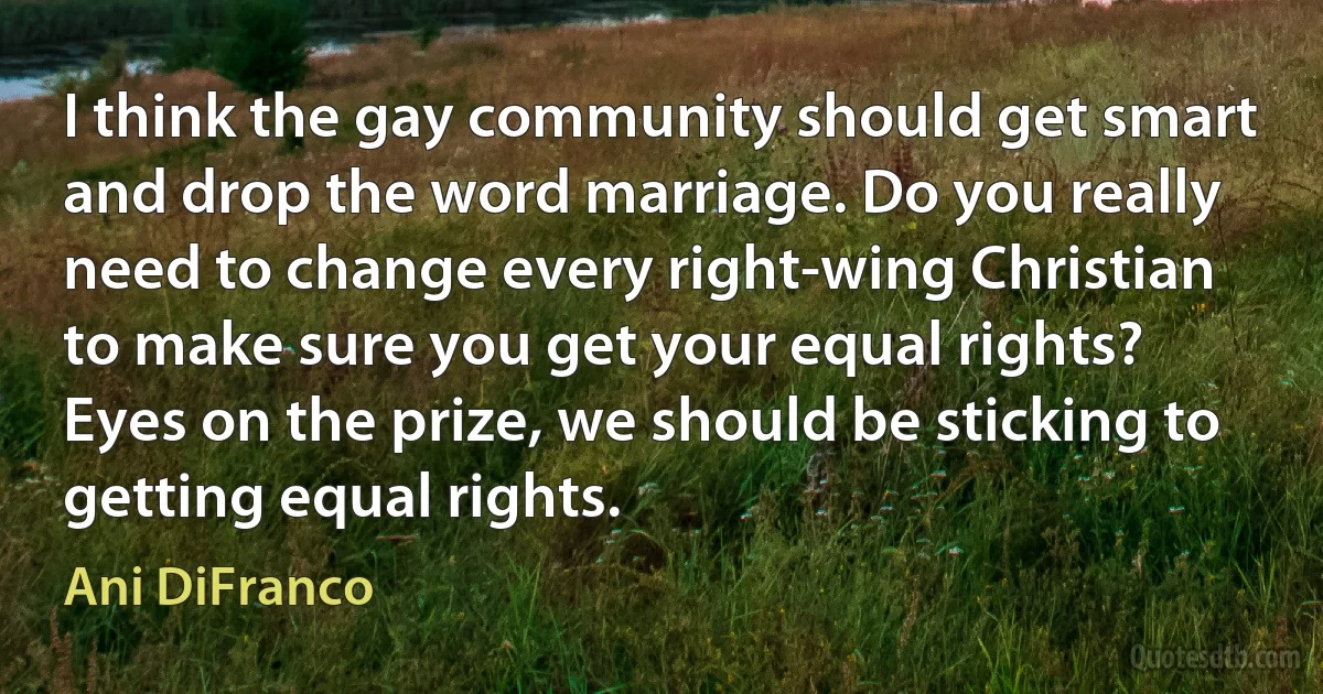 I think the gay community should get smart and drop the word marriage. Do you really need to change every right-wing Christian to make sure you get your equal rights? Eyes on the prize, we should be sticking to getting equal rights. (Ani DiFranco)